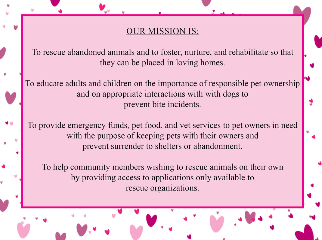 Our mission is: To rescue abandoned animals to foster, nurture, and rehabilitate so that they can be placed in loving homes. To educate adults and children on the importance of responsible pet ownership and on appropriate interactions with dogs to prevent bite incidents. To provide emergency funds, pet food, and vet services to pet owners in need with the purpose of keeping pets with their owners and prevent surrender to shelters or abandonment. To help community members wishing to rescue animals on their own by providing access to applications only available to rescue organizations.
